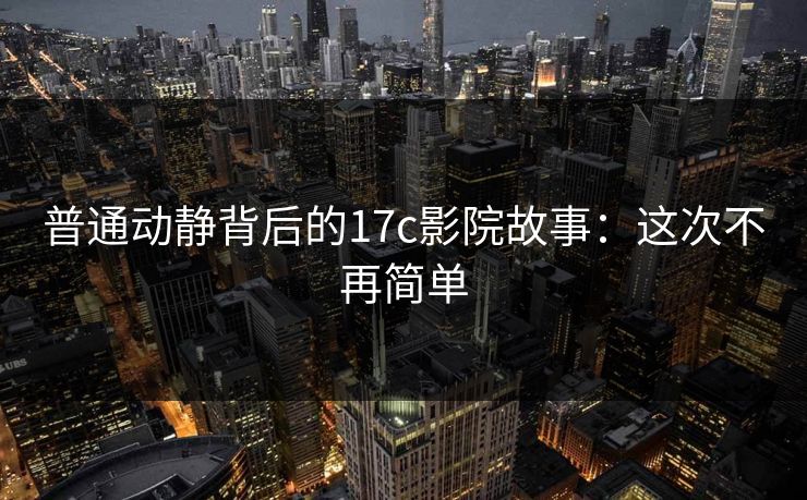 普通动静背后的17c影院故事：这次不再简单