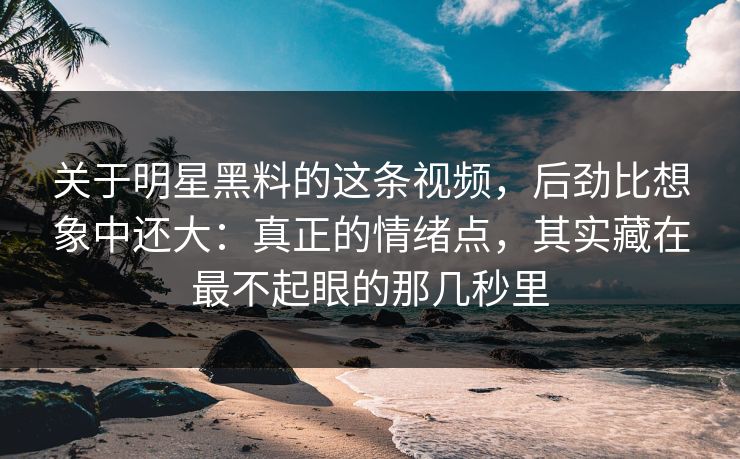 关于明星黑料的这条视频，后劲比想象中还大：真正的情绪点，其实藏在最不起眼的那几秒里