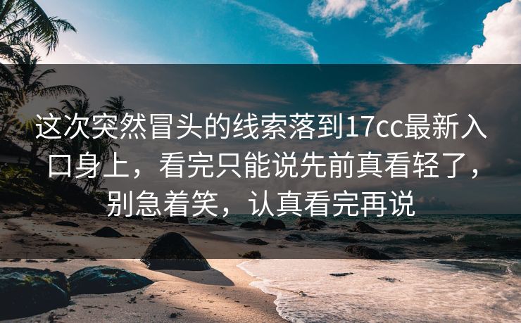 这次突然冒头的线索落到17cc最新入口身上，看完只能说先前真看轻了，别急着笑，认真看完再说