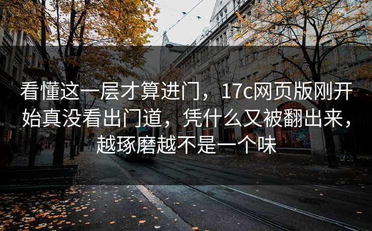 看懂这一层才算进门，17c网页版刚开始真没看出门道，凭什么又被翻出来，越琢磨越不是一个味