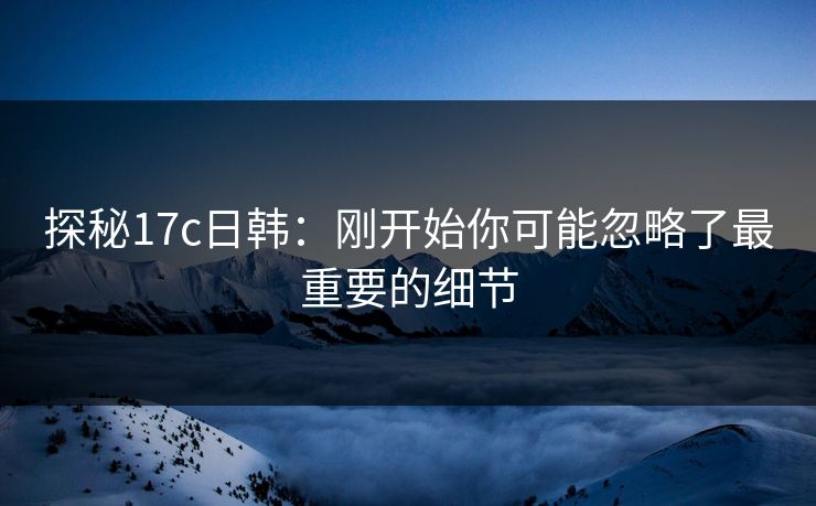 探秘17c日韩：刚开始你可能忽略了最重要的细节