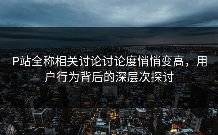 P站全称相关讨论讨论度悄悄变高，用户行为背后的深层次探讨