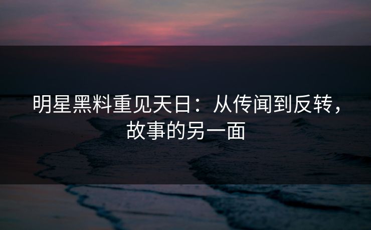 明星黑料重见天日：从传闻到反转，故事的另一面