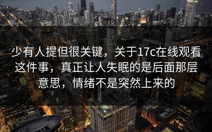 少有人提但很关键，关于17c在线观看这件事，真正让人失眠的是后面那层意思，情绪不是突然上来的