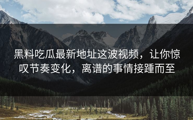黑料吃瓜最新地址这波视频，让你惊叹节奏变化，离谱的事情接踵而至