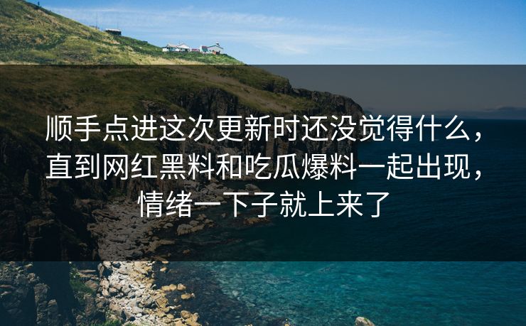 顺手点进这次更新时还没觉得什么，直到网红黑料和吃瓜爆料一起出现，情绪一下子就上来了