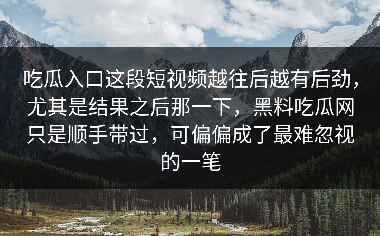 吃瓜入口这段短视频越往后越有后劲,尤其是结果之后那一下,黑料吃瓜网只是顺手带过,可偏偏成了最难忽视的一笔 第1张 吃瓜入口这段短视频越往后越有后劲,尤其是结果之后那一下,黑料吃瓜网只是顺手带过,可偏偏成了最难忽视的一笔 第1张