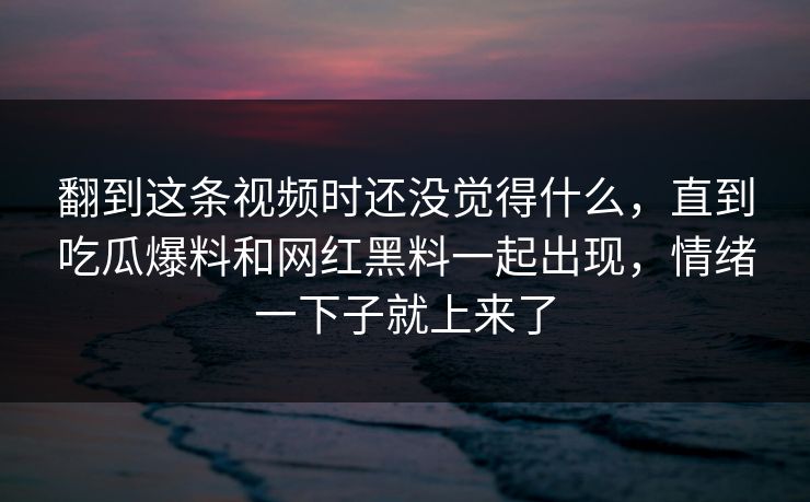 翻到这条视频时还没觉得什么，直到吃瓜爆料和网红黑料一起出现，情绪一下子就上来了