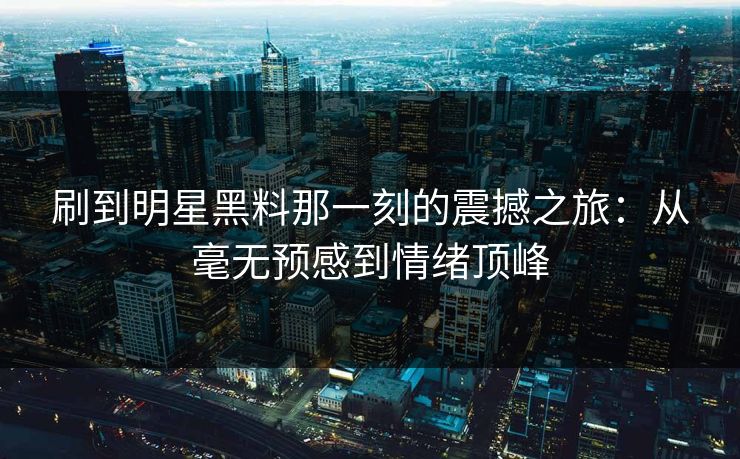刷到明星黑料那一刻的震撼之旅：从毫无预感到情绪顶峰