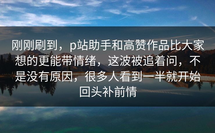 刚刚刷到，p站助手和高赞作品比大家想的更能带情绪，这波被追着问，不是没有原因，很多人看到一半就开始回头补前情