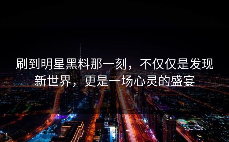 刷到明星黑料那一刻，不仅仅是发现新世界，更是一场心灵的盛宴