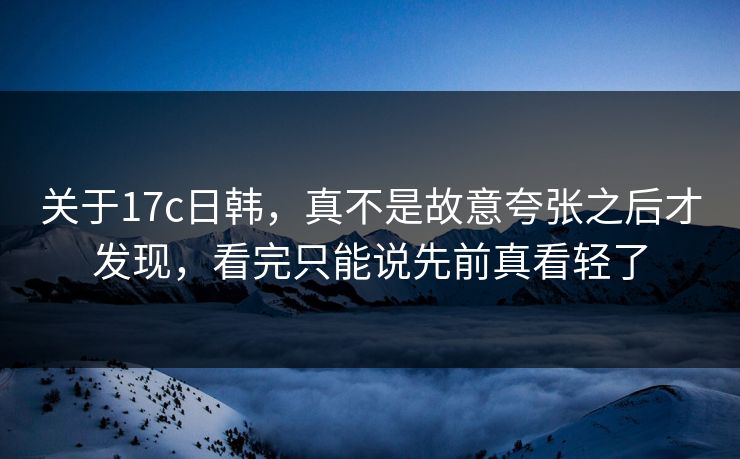 关于17c日韩，真不是故意夸张之后才发现，看完只能说先前真看轻了
