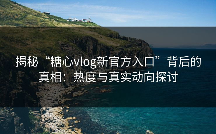 揭秘“糖心vlog新官方入口”背后的真相：热度与真实动向探讨