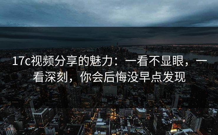 17c视频分享的魅力：一看不显眼，一看深刻，你会后悔没早点发现