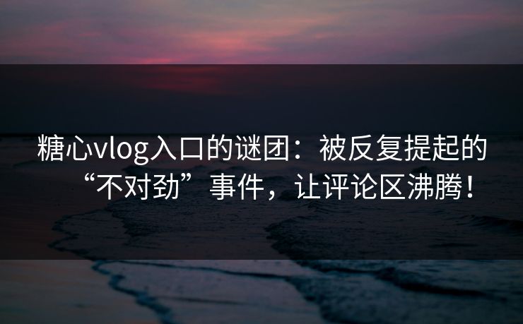 糖心vlog入口的谜团：被反复提起的“不对劲”事件，让评论区沸腾！