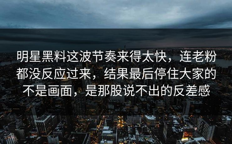 明星黑料这波节奏来得太快，连老粉都没反应过来，结果最后停住大家的不是画面，是那股说不出的反差感