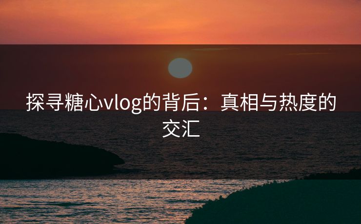 探寻糖心vlog的背后：真相与热度的交汇