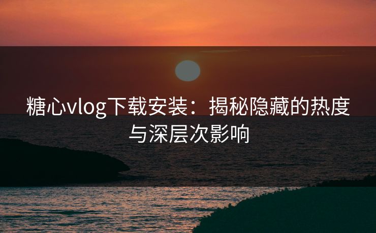 糖心vlog下载安装：揭秘隐藏的热度与深层次影响