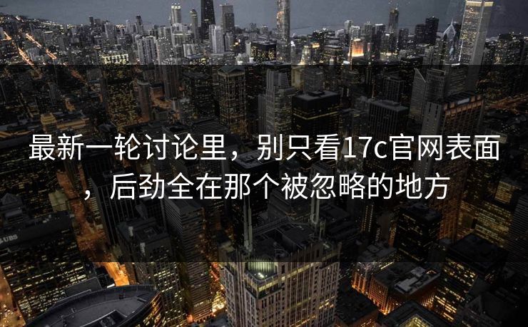最新一轮讨论里，别只看17c官网表面，后劲全在那个被忽略的地方