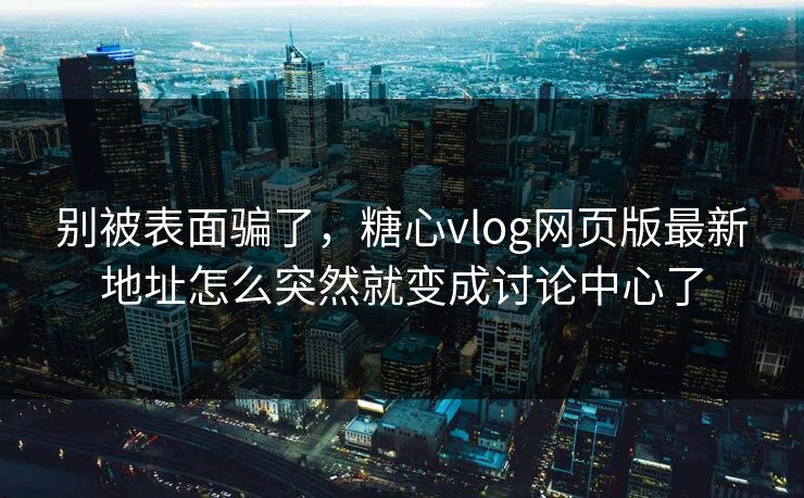 别被表面骗了，糖心vlog网页版最新地址怎么突然就变成讨论中心了