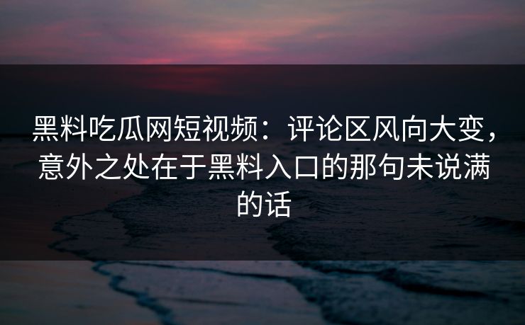 黑料吃瓜网短视频：评论区风向大变，意外之处在于黑料入口的那句未说满的话