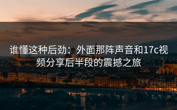 谁懂这种后劲：外面那阵声音和17c视频分享后半段的震撼之旅