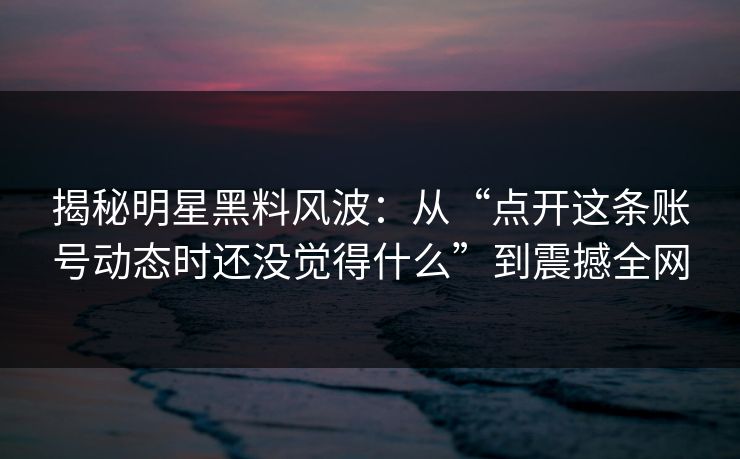 揭秘明星黑料风波：从“点开这条账号动态时还没觉得什么”到震撼全网