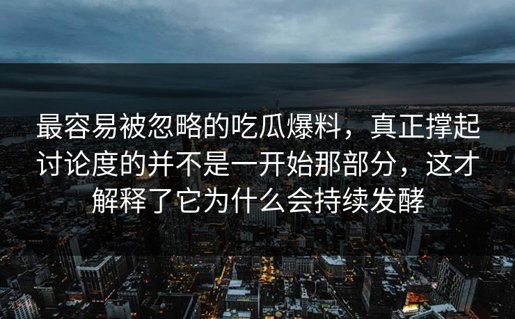 最容易被忽略的吃瓜爆料，真正撑起讨论度的并不是一开始那部分，这才解释了它为什么会持续发酵