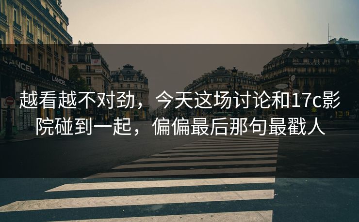 越看越不对劲，今天这场讨论和17c影院碰到一起，偏偏最后那句最戳人