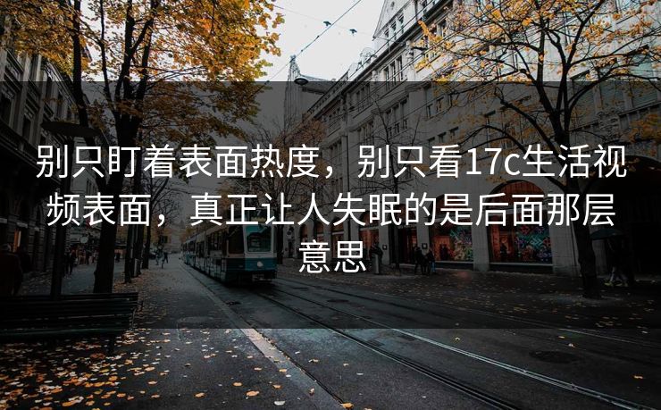 别只盯着表面热度，别只看17c生活视频表面，真正让人失眠的是后面那层意思