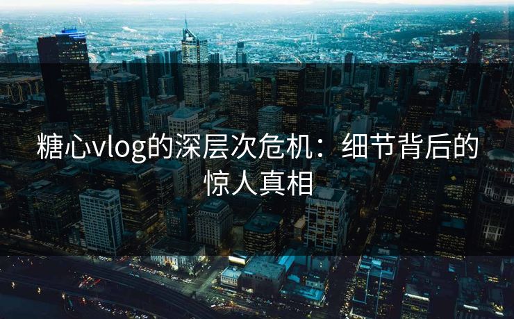 糖心vlog的深层次危机：细节背后的惊人真相