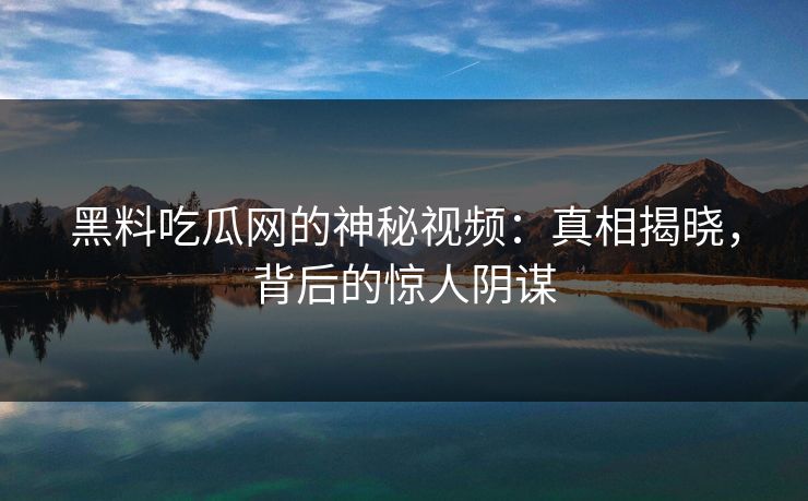 黑料吃瓜网的神秘视频：真相揭晓，背后的惊人阴谋