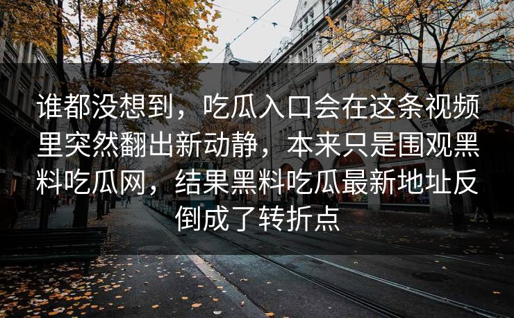 谁都没想到，吃瓜入口会在这条视频里突然翻出新动静，本来只是围观黑料吃瓜网，结果黑料吃瓜最新地址反倒成了转折点