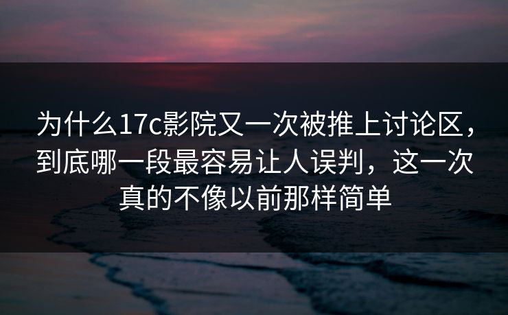 为什么17c影院又一次被推上讨论区，到底哪一段最容易让人误判，这一次真的不像以前那样简单